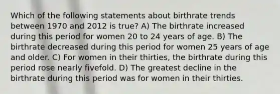 Which of the following statements about birthrate trends between 1970 and 2012 is true? A) The birthrate increased during this period for women 20 to 24 years of age. B) The birthrate decreased during this period for women 25 years of age and older. C) For women in their thirties, the birthrate during this period rose nearly fivefold. D) The greatest decline in the birthrate during this period was for women in their thirties.