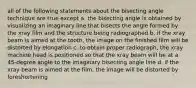 all of the following statements about the bisecting angle technique are true except a. the bisecting angle is obtained by visualizing an imaginary line that bisects the angle formed by the xray film and the structure being radiographed b. if the xray beam is aimed at the tooth, the image on the finished film will be distorted by elongation c. to obtain proper radiograph, the xray machine head is positioned so that the xray beam will be at a 45-degree angle to the imaginary bisecting angle line d. if the xray beam is aimed at the film, the image will be distorted by foreshortening