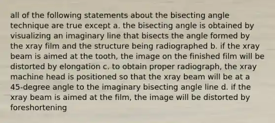 all of the following statements about the bisecting angle technique are true except a. the bisecting angle is obtained by visualizing an imaginary line that bisects the angle formed by the xray film and the structure being radiographed b. if the xray beam is aimed at the tooth, the image on the finished film will be distorted by elongation c. to obtain proper radiograph, the xray machine head is positioned so that the xray beam will be at a 45-degree angle to the imaginary bisecting angle line d. if the xray beam is aimed at the film, the image will be distorted by foreshortening