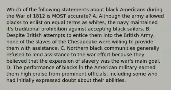 Which of the following statements about black Americans during the War of 1812 is MOST accurate? A. Although the army allowed blacks to enlist on equal terms as whites, the navy maintained it's traditional prohibition against accepting black sailors. B. Despite British attempts to entice them into the British Army, none of the slaves of the Chesapeake were willing to provide them with assistance. C. Northern black communities generally refused to lend assistance to the war effort because they believed that the expansion of slavery was the war's main goal. D. The performance of blacks in the American military earned them high praise from prominent officials, including some who had initially expressed doubt about their abilities.