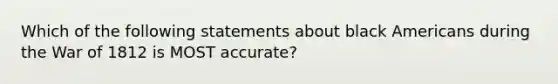 Which of the following statements about black Americans during the War of 1812 is MOST accurate?