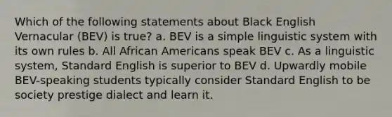 Which of the following statements about Black English Vernacular (BEV) is true? a. BEV is a simple linguistic system with its own rules b. All African Americans speak BEV c. As a linguistic system, Standard English is superior to BEV d. Upwardly mobile BEV-speaking students typically consider Standard English to be society prestige dialect and learn it.