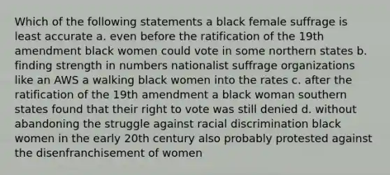 Which of the following statements a black female suffrage is least accurate a. even before the ratification of the 19th amendment black women could vote in some northern states b. finding strength in numbers nationalist suffrage organizations like an AWS a walking black women into the rates c. after the ratification of the 19th amendment a black woman southern states found that their right to vote was still denied d. without abandoning the struggle against racial discrimination black women in the early 20th century also probably protested against the disenfranchisement of women