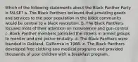 Which of the following statements about the Black Panther Party is FALSE? a. The Black Panthers believed that providing goods and services to the poor population in the black community would be central to a black revolution. b. The Black Panthers focused most of their attention on nonviolence and gun-control c. Black Panther members patrolled the streets in armed groups to monitor and end police brutality. d. The Black Panthers were founded in Oakland, California in 1966. e. The Black Panthers developed free clothing and medical programs and provided thousands of poor children with a breakfast program.