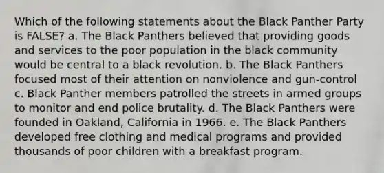 Which of the following statements about the Black Panther Party is FALSE? a. The Black Panthers believed that providing goods and services to the poor population in the black community would be central to a black revolution. b. The Black Panthers focused most of their attention on nonviolence and gun-control c. Black Panther members patrolled the streets in armed groups to monitor and end police brutality. d. The Black Panthers were founded in Oakland, California in 1966. e. The Black Panthers developed free clothing and medical programs and provided thousands of poor children with a breakfast program.