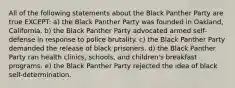 All of the following statements about the Black Panther Party are true EXCEPT: a) the Black Panther Party was founded in Oakland, California. b) the Black Panther Party advocated armed self-defense in response to police brutality. c) the Black Panther Party demanded the release of black prisoners. d) the Black Panther Party ran health clinics, schools, and children's breakfast programs. e) the Black Panther Party rejected the idea of black self-determination.