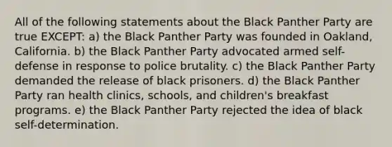 All of the following statements about the Black Panther Party are true EXCEPT: a) the Black Panther Party was founded in Oakland, California. b) the Black Panther Party advocated armed self-defense in response to police brutality. c) the Black Panther Party demanded the release of black prisoners. d) the Black Panther Party ran health clinics, schools, and children's breakfast programs. e) the Black Panther Party rejected the idea of black self-determination.