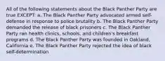 All of the following statements about the Black Panther Party are true EXCEPT: a. The Black Panther Party advocated armed self-defense in response to police brutality b. The Black Panther Party demanded the release of black prisoners c. The Black Panther Party ran health clinics, schools, and children's breakfast programs d. The Black Panther Party was founded in Oakland, California e. The Black Panther Party rejected the idea of black self-determination