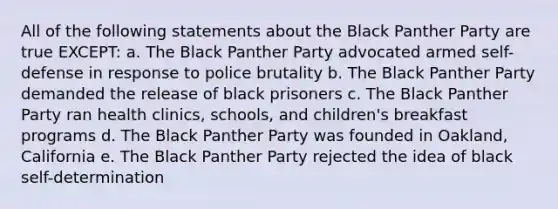 All of the following statements about the Black Panther Party are true EXCEPT: a. The Black Panther Party advocated armed self-defense in response to police brutality b. The Black Panther Party demanded the release of black prisoners c. The Black Panther Party ran health clinics, schools, and children's breakfast programs d. The Black Panther Party was founded in Oakland, California e. The Black Panther Party rejected the idea of black self-determination