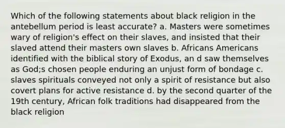 Which of the following statements about black religion in the antebellum period is least accurate? a. Masters were sometimes wary of religion's effect on their slaves, and insisted that their slaved attend their masters own slaves b. Africans Americans identified with the biblical story of Exodus, an d saw themselves as God;s chosen people enduring an unjust form of bondage c. slaves spirituals conveyed not only a spirit of resistance but also covert plans for active resistance d. by the second quarter of the 19th century, African folk traditions had disappeared from the black religion