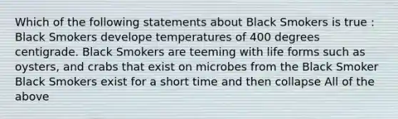 Which of the following statements about Black Smokers is true : Black Smokers develope temperatures of 400 degrees centigrade. Black Smokers are teeming with life forms such as oysters, and crabs that exist on microbes from the Black Smoker Black Smokers exist for a short time and then collapse All of the above