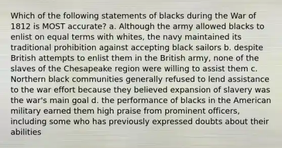 Which of the following statements of blacks during the War of 1812 is MOST accurate? a. Although the army allowed blacks to enlist on equal terms with whites, the navy maintained its traditional prohibition against accepting black sailors b. despite British attempts to enlist them in the British army, none of the slaves of the Chesapeake region were willing to assist them c. Northern black communities generally refused to lend assistance to the war effort because they believed expansion of slavery was the war's main goal d. the performance of blacks in the American military earned them high praise from prominent officers, including some who has previously expressed doubts about their abilities