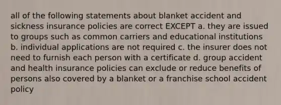 all of the following statements about blanket accident and sickness insurance policies are correct EXCEPT a. they are issued to groups such as common carriers and educational institutions b. individual applications are not required c. the insurer does not need to furnish each person with a certificate d. group accident and health insurance policies can exclude or reduce benefits of persons also covered by a blanket or a franchise school accident policy