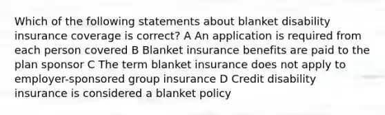 Which of the following statements about blanket disability insurance coverage is correct? A An application is required from each person covered B Blanket insurance benefits are paid to the plan sponsor C The term blanket insurance does not apply to employer-sponsored group insurance D Credit disability insurance is considered a blanket policy