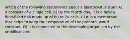 Which of the following statements about a blastocyst is true? A) It consists of a single cell. B) By the fourth day, it is a hollow, fluid-filled ball made up of 60 to 70 cells. C) It is a membrane that helps to keep the temperature of the prenatal world constant. D) It is connected to the developing organism by the umbilical cord.