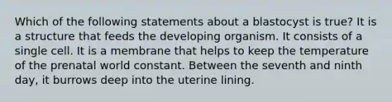 Which of the following statements about a blastocyst is true? It is a structure that feeds the developing organism. It consists of a single cell. It is a membrane that helps to keep the temperature of the prenatal world constant. Between the seventh and ninth day, it burrows deep into the uterine lining.