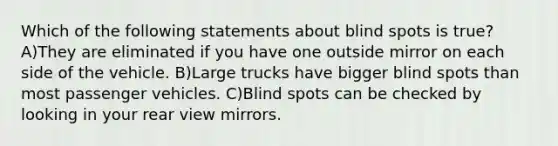 Which of the following statements about blind spots is true? A)They are eliminated if you have one outside mirror on each side of the vehicle. B)Large trucks have bigger blind spots than most passenger vehicles. C)Blind spots can be checked by looking in your rear view mirrors.