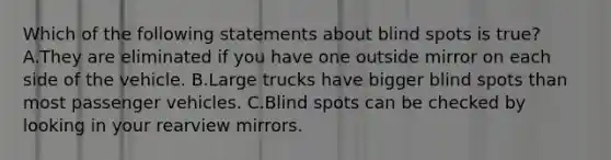 Which of the following statements about blind spots is true? A.They are eliminated if you have one outside mirror on each side of the vehicle. B.Large trucks have bigger blind spots than most passenger vehicles. C.Blind spots can be checked by looking in your rearview mirrors.