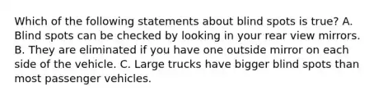 Which of the following statements about blind spots is true? A. Blind spots can be checked by looking in your rear view mirrors. B. They are eliminated if you have one outside mirror on each side of the vehicle. C. Large trucks have bigger blind spots than most passenger vehicles.