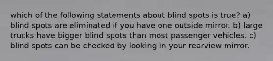 which of the following statements about blind spots is true? a) blind spots are eliminated if you have one outside mirror. b) large trucks have bigger blind spots than most passenger vehicles. c) blind spots can be checked by looking in your rearview mirror.