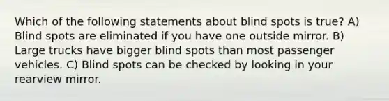 Which of the following statements about blind spots is true? A) Blind spots are eliminated if you have one outside mirror. B) Large trucks have bigger blind spots than most passenger vehicles. C) Blind spots can be checked by looking in your rearview mirror.