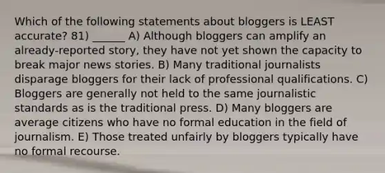 Which of the following statements about bloggers is LEAST accurate? 81) ______ A) Although bloggers can amplify an already-reported story, they have not yet shown the capacity to break major news stories. B) Many traditional journalists disparage bloggers for their lack of professional qualifications. C) Bloggers are generally not held to the same journalistic standards as is the traditional press. D) Many bloggers are average citizens who have no formal education in the field of journalism. E) Those treated unfairly by bloggers typically have no formal recourse.