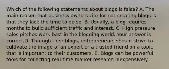 Which of the following statements about blogs is false​? A. The main reason that business owners cite for not creating blogs is that they lack the time to do so. B. ​Usually, a blog requires months to build sufficient traffic and interest. C. High pressure sales pitches work best in the blogging world. Your answer is correct.D. Through their​ blogs, entrepreneurs should strive to cultivate the image of an expert or a trusted friend on a topic that is important to their customers. E. Blogs can be powerful tools for collecting​ real-time market research inexpensively.