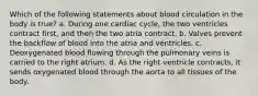 Which of the following statements about blood circulation in the body is true? a. During one cardiac cycle, the two ventricles contract first, and then the two atria contract. b. Valves prevent the backflow of blood into the atria and ventricles. c. Deoxygenated blood flowing through the pulmonary veins is carried to the right atrium. d. As the right ventricle contracts, it sends oxygenated blood through the aorta to all tissues of the body.