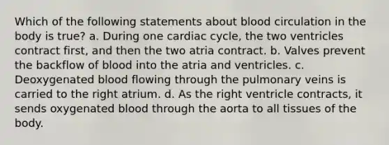 Which of the following statements about blood circulation in the body is true? a. During one cardiac cycle, the two ventricles contract first, and then the two atria contract. b. Valves prevent the backflow of blood into the atria and ventricles. c. Deoxygenated blood flowing through the pulmonary veins is carried to the right atrium. d. As the right ventricle contracts, it sends oxygenated blood through the aorta to all tissues of the body.