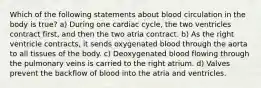 Which of the following statements about blood circulation in the body is true? a) During one cardiac cycle, the two ventricles contract first, and then the two atria contract. b) As the right ventricle contracts, it sends oxygenated blood through the aorta to all tissues of the body. c) Deoxygenated blood flowing through the pulmonary veins is carried to the right atrium. d) Valves prevent the backflow of blood into the atria and ventricles.