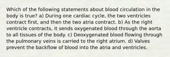 Which of the following statements about blood circulation in the body is true? a) During one cardiac cycle, the two ventricles contract first, and then the two atria contract. b) As the right ventricle contracts, it sends oxygenated blood through the aorta to all tissues of the body. c) Deoxygenated blood flowing through the pulmonary veins is carried to the right atrium. d) Valves prevent the backflow of blood into the atria and ventricles.