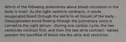 Which of the following statements about blood circulation in the body is true? -As the right ventricle contracts, it sends oxygenated blood through the aorta to all tissues of the body. -Deoxygenated blood flowing through the pulmonary veins is carried to the right atrium. -During one cardiac cycle, the two ventricles contract first, and then the two atria contract. -Valves prevent the backflow of blood into the atria and ventricles