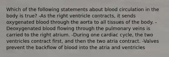 Which of the following statements about blood circulation in the body is true? -As the right ventricle contracts, it sends oxygenated blood through the aorta to all tissues of the body. -Deoxygenated blood flowing through the pulmonary veins is carried to the right atrium. -During one cardiac cycle, the two ventricles contract first, and then the two atria contract. -Valves prevent the backflow of blood into the atria and ventricles