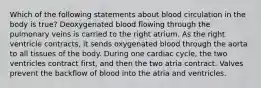 Which of the following statements about blood circulation in the body is true? Deoxygenated blood flowing through the pulmonary veins is carried to the right atrium. As the right ventricle contracts, it sends oxygenated blood through the aorta to all tissues of the body. During one cardiac cycle, the two ventricles contract first, and then the two atria contract. Valves prevent the backflow of blood into the atria and ventricles.