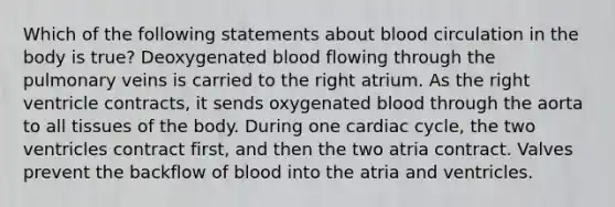 Which of the following statements about blood circulation in the body is true? Deoxygenated blood flowing through the pulmonary veins is carried to the right atrium. As the right ventricle contracts, it sends oxygenated blood through the aorta to all tissues of the body. During one cardiac cycle, the two ventricles contract first, and then the two atria contract. Valves prevent the backflow of blood into the atria and ventricles.