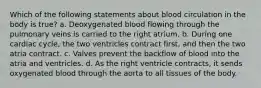 Which of the following statements about blood circulation in the body is true? a. Deoxygenated blood flowing through the pulmonary veins is carried to the right atrium. b. During one cardiac cycle, the two ventricles contract first, and then the two atria contract. c. Valves prevent the backflow of blood into the atria and ventricles. d. As the right ventricle contracts, it sends oxygenated blood through the aorta to all tissues of the body.