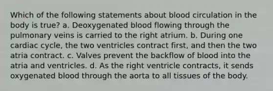 Which of the following statements about blood circulation in the body is true? a. Deoxygenated blood flowing through the pulmonary veins is carried to the right atrium. b. During one cardiac cycle, the two ventricles contract first, and then the two atria contract. c. Valves prevent the backflow of blood into the atria and ventricles. d. As the right ventricle contracts, it sends oxygenated blood through the aorta to all tissues of the body.