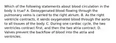 Which of the following statements about blood circulation in the body is true? A. Deoxygenated blood flowing through the pulmonary veins is carried to the right atrium. B. As the right ventricle contracts, it sends oxygenated blood through the aorta to all tissues of the body. C. During one cardiac cycle, the two ventricles contract first, and then the two atria contract. D. Valves prevent the backflow of blood into the atria and ventricles.