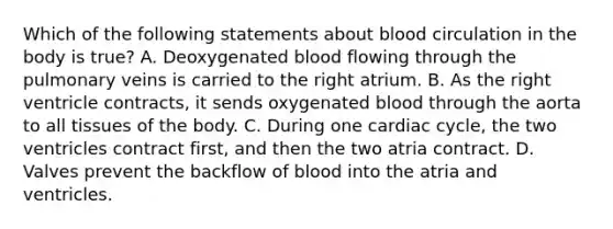 Which of the following statements about blood circulation in the body is true? A. Deoxygenated blood flowing through the pulmonary veins is carried to the right atrium. B. As the right ventricle contracts, it sends oxygenated blood through the aorta to all tissues of the body. C. During one cardiac cycle, the two ventricles contract first, and then the two atria contract. D. Valves prevent the backflow of blood into the atria and ventricles.