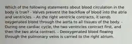 Which of the following statements about blood circulation in the body is true? - Valves prevent the backflow of blood into the atria and ventricles. - As the right ventricle contracts, it sends oxygenated blood through the aorta to all tissues of the body. - During one cardiac cycle, the two ventricles contract first, and then the two atria contract. - Deoxygenated blood flowing through the pulmonary veins is carried to the right atrium.