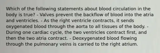 Which of the following statements about blood circulation in the body is true? - Valves prevent the backflow of blood into the atria and ventricles. - As the right ventricle contracts, it sends oxygenated blood through the aorta to all tissues of the body. - During one cardiac cycle, the two ventricles contract first, and then the two atria contract. - Deoxygenated blood flowing through the pulmonary veins is carried to the right atrium.