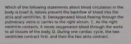 Which of the following statements about blood circulation in the body is true? A. Valves prevent the backflow of blood into the atria and ventricles. B. Deoxygenated blood flowing through the pulmonary veins is carries to the right atrium. C. As the right ventricle contacts, it sends oxygenated blood through the aorta to all tissues of the body. D. During one cardiac cycle, the two ventricles contract first, and then the two atria contract.