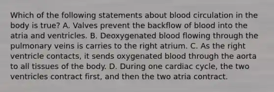 Which of the following statements about blood circulation in the body is true? A. Valves prevent the backflow of blood into the atria and ventricles. B. Deoxygenated blood flowing through the pulmonary veins is carries to the right atrium. C. As the right ventricle contacts, it sends oxygenated blood through the aorta to all tissues of the body. D. During one cardiac cycle, the two ventricles contract first, and then the two atria contract.