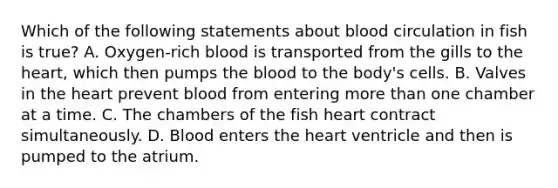 Which of the following statements about blood circulation in fish is true? A. Oxygen-rich blood is transported from the gills to the heart, which then pumps the blood to the body's cells. B. Valves in the heart prevent blood from entering more than one chamber at a time. C. The chambers of the fish heart contract simultaneously. D. Blood enters the heart ventricle and then is pumped to the atrium.