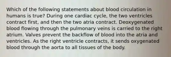 Which of the following statements about blood circulation in humans is true? During one cardiac cycle, the two ventricles contract first, and then the two atria contract. Deoxygenated blood flowing through the pulmonary veins is carried to the right atrium. Valves prevent the backflow of blood into the atria and ventricles. As the right ventricle contracts, it sends oxygenated blood through the aorta to all tissues of the body.