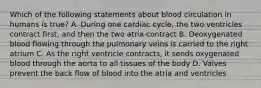 Which of the following statements about blood circulation in humans is true? A. During one cardiac cycle, the two ventricles contract first, and then the two atria contract B. Deoxygenated blood flowing through the pulmonary veins is carried to the right atrium C. As the right ventricle contracts, it sends oxygenated blood through the aorta to all tissues of the body D. Valves prevent the back flow of blood into the atria and ventricles