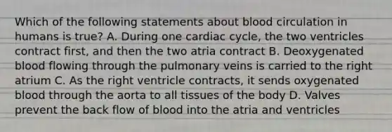 Which of the following statements about blood circulation in humans is true? A. During one cardiac cycle, the two ventricles contract first, and then the two atria contract B. Deoxygenated blood flowing through the pulmonary veins is carried to the right atrium C. As the right ventricle contracts, it sends oxygenated blood through the aorta to all tissues of the body D. Valves prevent the back flow of blood into the atria and ventricles