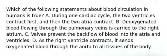 Which of the following statements about blood circulation in humans is true? A. During one cardiac cycle, the two ventricles contract first, and then the two atria contract. B. Deoxygenated blood flowing through the pulmonary veins is carried to the right atrium. C. Valves prevent the backflow of blood into the atria and ventricles. D. As the right ventricle contracts, it sends oxygenated blood through the aorta to all tissues of the body.