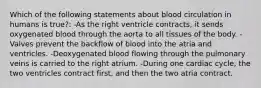 Which of the following statements about blood circulation in humans is true?: -As the right ventricle contracts, it sends oxygenated blood through the aorta to all tissues of the body. -Valves prevent the backflow of blood into the atria and ventricles. -Deoxygenated blood flowing through the pulmonary veins is carried to the right atrium. -During one cardiac cycle, the two ventricles contract first, and then the two atria contract.