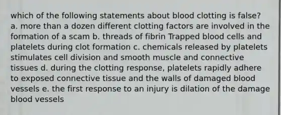 which of the following statements about blood clotting is false? a. more than a dozen different clotting factors are involved in the formation of a scam b. threads of fibrin Trapped blood cells and platelets during clot formation c. chemicals released by platelets stimulates cell division and smooth muscle and connective tissues d. during the clotting response, platelets rapidly adhere to exposed connective tissue and the walls of damaged blood vessels e. the first response to an injury is dilation of the damage blood vessels